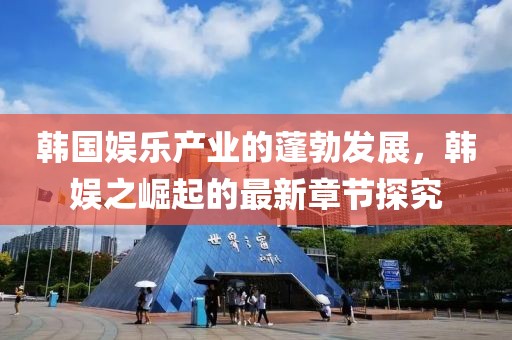 韩国娱乐产业的蓬勃发展，韩娱之崛起的最新章节探究