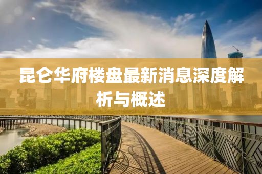 昆仑华府楼盘最新消息深度解析与概述