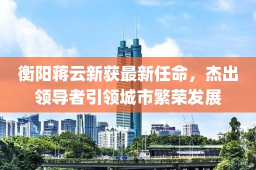 衡阳蒋云新获最新任命，杰出领导者引领城市繁荣发展