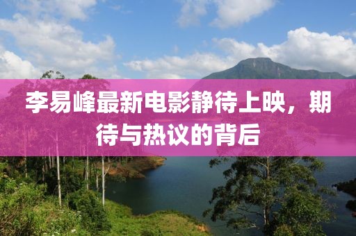 李易峰最新电影静待上映，期待与热议的背后