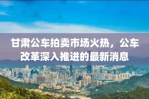 甘肃公车拍卖市场火热，公车改革深入推进的最新消息