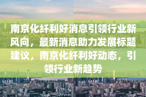 南京化纤利好消息引领行业新风向，最新消息助力发展标题建议，南京化纤利好动态，引领行业新趋势