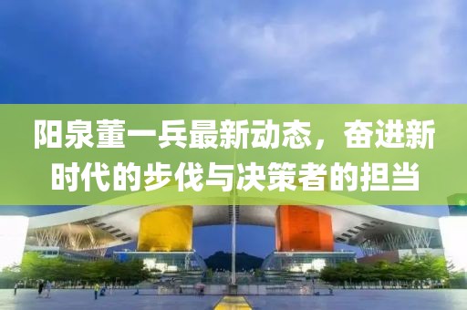 阳泉董一兵最新动态，奋进新时代的步伐与决策者的担当