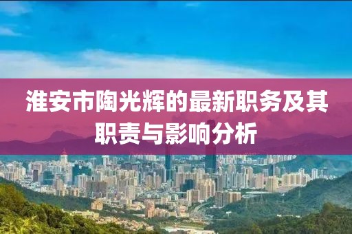 淮安市陶光辉的最新职务及其职责与影响分析