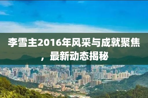李雪主2016年风采与成就聚焦，最新动态揭秘