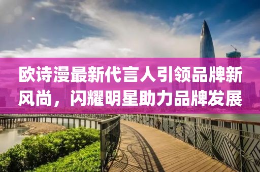 欧诗漫最新代言人引领品牌新风尚，闪耀明星助力品牌发展