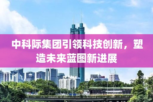 中科际集团引领科技创新，塑造未来蓝图新进展