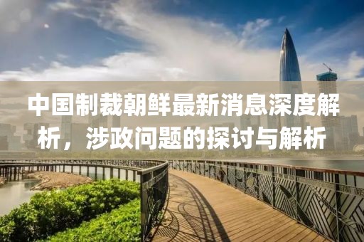 中国制裁朝鲜最新消息深度解析，涉政问题的探讨与解析