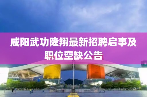 咸阳武功隆翔最新招聘启事及职位空缺公告