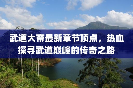 武道大帝最新章节顶点，热血探寻武道巅峰的传奇之路