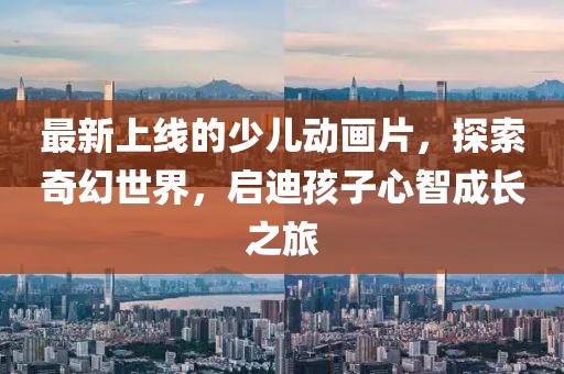 最新上线的少儿动画片，探索奇幻世界，启迪孩子心智成长之旅