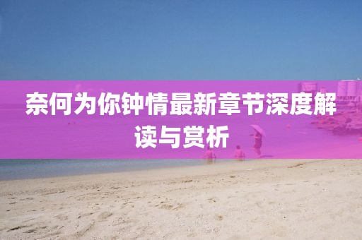 奈何为你钟情最新章节深度解读与赏析