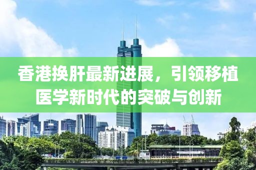香港换肝最新进展，引领移植医学新时代的突破与创新