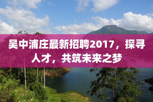 吴中浦庄最新招聘2017，探寻人才，共筑未来之梦