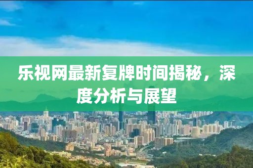 乐视网最新复牌时间揭秘，深度分析与展望