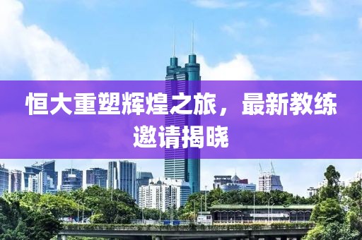 恒大重塑辉煌之旅，最新教练邀请揭晓