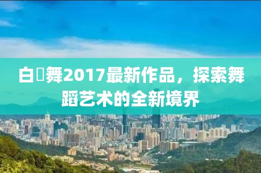 白咲舞2017最新作品，探索舞蹈艺术的全新境界