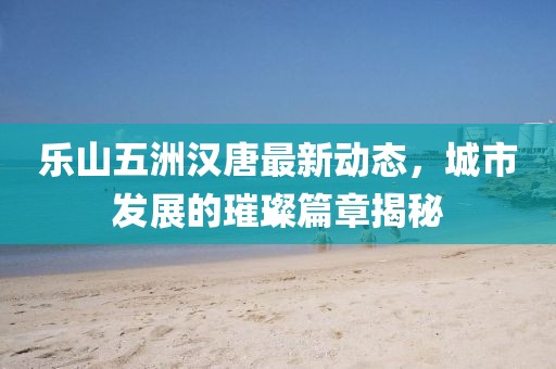 乐山五洲汉唐最新动态，城市发展的璀璨篇章揭秘
