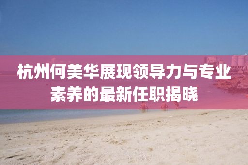 杭州何美华展现领导力与专业素养的最新任职揭晓