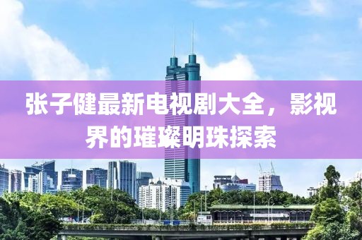 张子健最新电视剧大全，影视界的璀璨明珠探索