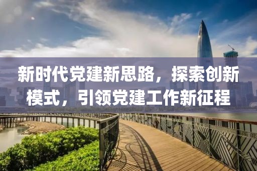 新时代党建新思路，探索创新模式，引领党建工作新征程