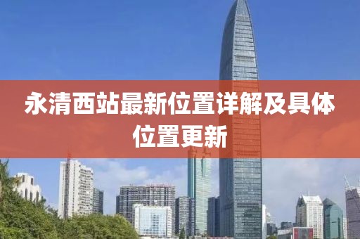 永清西站最新位置详解及具体位置更新