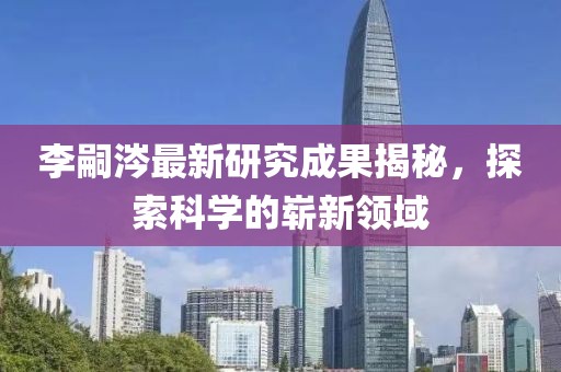 李嗣涔最新研究成果揭秘，探索科学的崭新领域