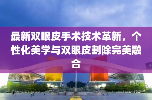 最新双眼皮手术技术革新，个性化美学与双眼皮割除完美融合