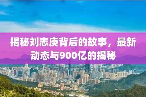 揭秘刘志庚背后的故事，最新动态与900亿的揭秘