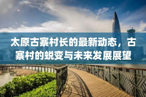 太原古寨村长的最新动态，古寨村的蜕变与未来发展展望