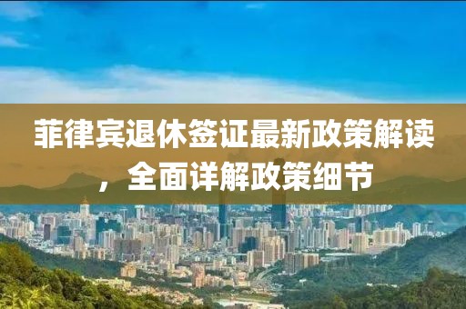 菲律宾退休签证最新政策解读，全面详解政策细节
