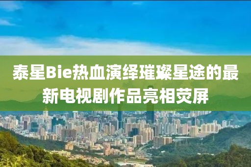 泰星Bie热血演绎璀璨星途的最新电视剧作品亮相荧屏
