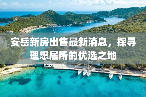 安岳新房出售最新消息，探寻理想居所的优选之地
