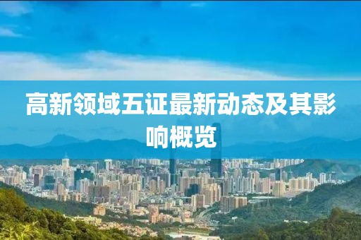 高新领域五证最新动态及其影响概览