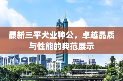 最新三平犬业种公，卓越品质与性能的典范展示