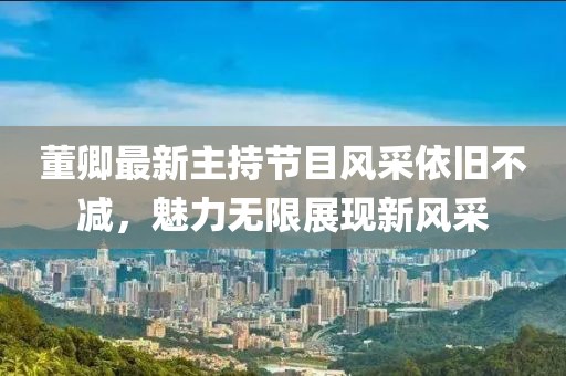 董卿最新主持节目风采依旧不减，魅力无限展现新风采