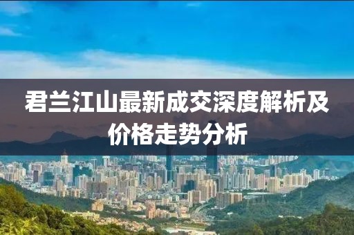 君兰江山最新成交深度解析及价格走势分析