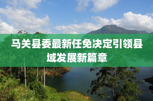 马关县委最新任免决定引领县域发展新篇章