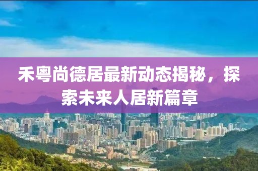 禾粤尚德居最新动态揭秘，探索未来人居新篇章