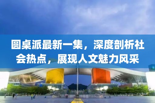 圆桌派最新一集，深度剖析社会热点，展现人文魅力风采