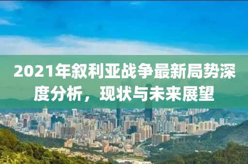 2021年叙利亚战争最新局势深度分析，现状与未来展望