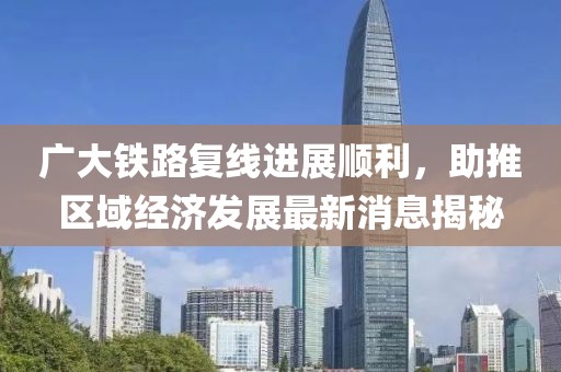 广大铁路复线进展顺利，助推区域经济发展最新消息揭秘
