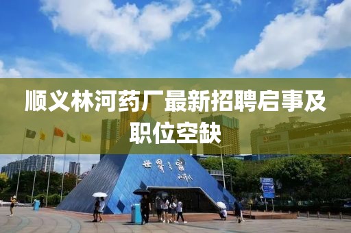 顺义林河药厂最新招聘启事及职位空缺
