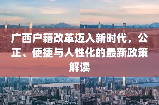 广西户籍改革迈入新时代，公正、便捷与人性化的最新政策解读