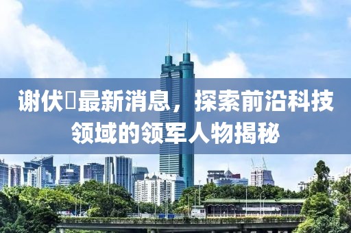 谢伏曕最新消息，探索前沿科技领域的领军人物揭秘