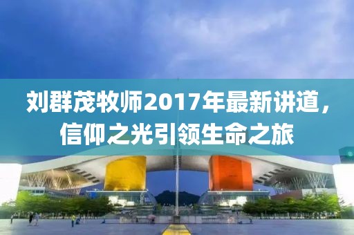 刘群茂牧师2017年最新讲道，信仰之光引领生命之旅