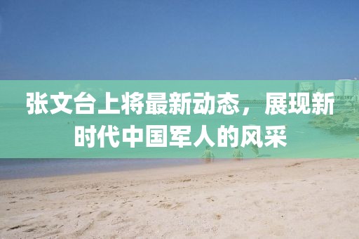 张文台上将最新动态，展现新时代中国军人的风采