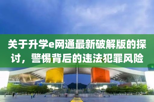 关于升学e网通最新破解版的探讨，警惕背后的违法犯罪风险