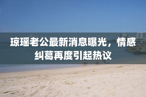 琼瑶老公最新消息曝光，情感纠葛再度引起热议