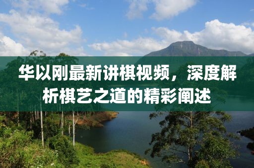 华以刚最新讲棋视频，深度解析棋艺之道的精彩阐述